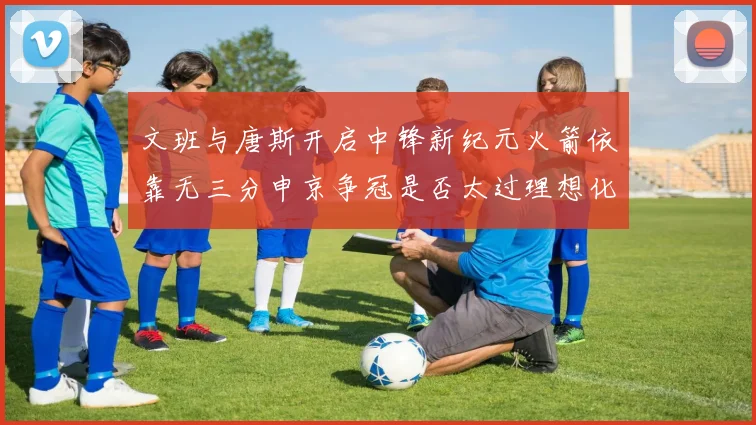 文班与唐斯开启中锋新纪元火箭依靠无三分申京争冠是否太过理想化