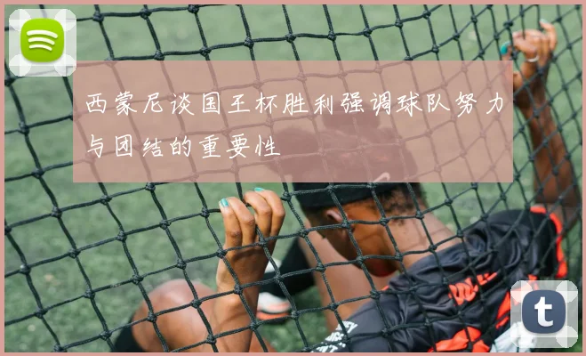 西蒙尼谈国王杯胜利强调球队努力与团结的重要性