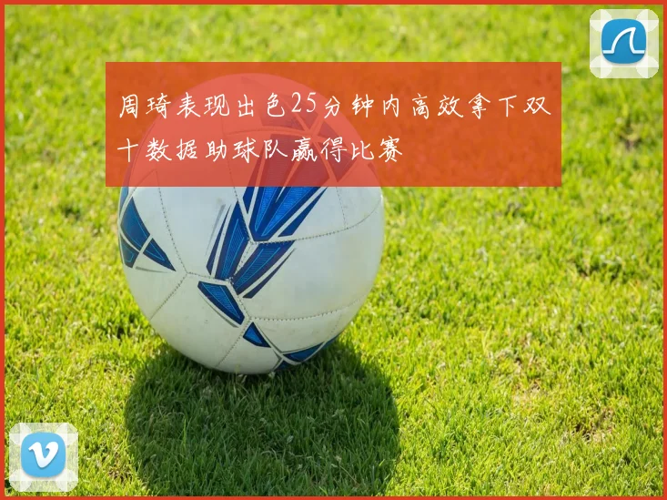 周琦表现出色25分钟内高效拿下双十数据助球队赢得比赛