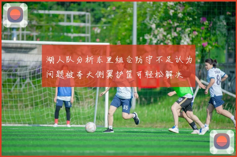 湖人队分析东里组合防守不足认为问题被夸大侧翼护筐可轻松解决