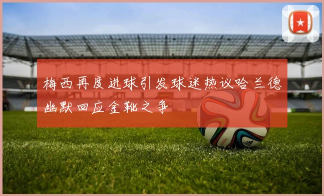 梅西再度进球引发球迷热议哈兰德幽默回应金靴之争