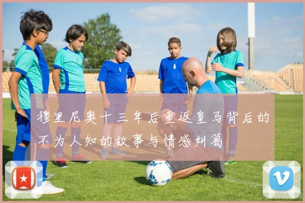 穆里尼奥十三年后重返皇马背后的不为人知的故事与情感纠葛