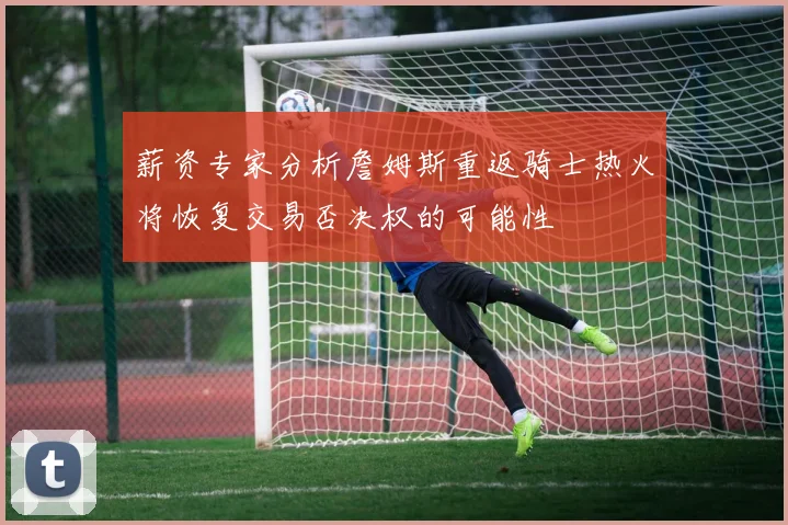 薪资专家分析詹姆斯重返骑士热火将恢复交易否决权的可能性