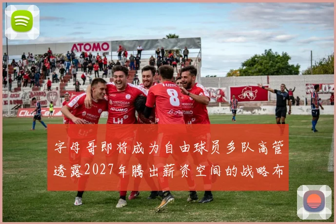 字母哥即将成为自由球员多队高管透露2027年腾出薪资空间的战略布局