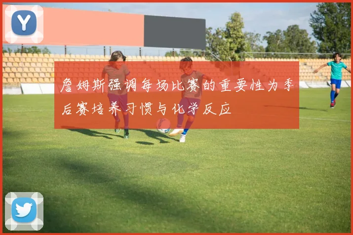 詹姆斯强调每场比赛的重要性为季后赛培养习惯与化学反应