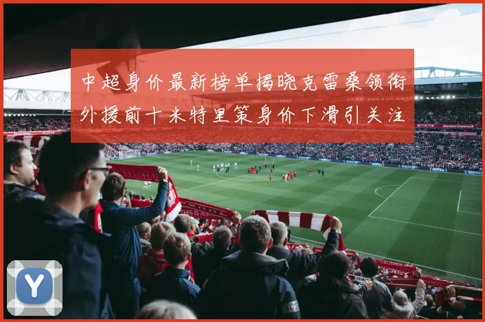 中超身价最新榜单揭晓克雷桑领衔外援前十米特里策身价下滑引关注