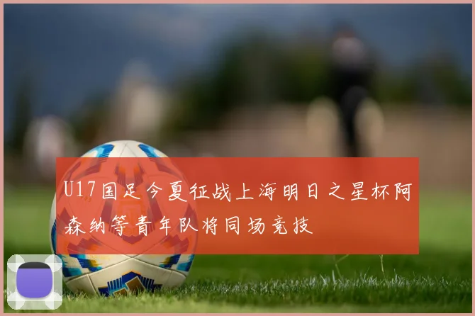 U17国足今夏征战上海明日之星杯阿森纳等青年队将同场竞技