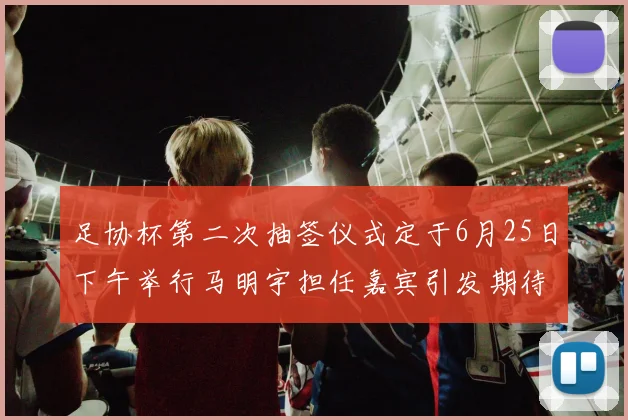 足协杯第二次抽签仪式定于6月25日下午举行马明宇担任嘉宾引发期待