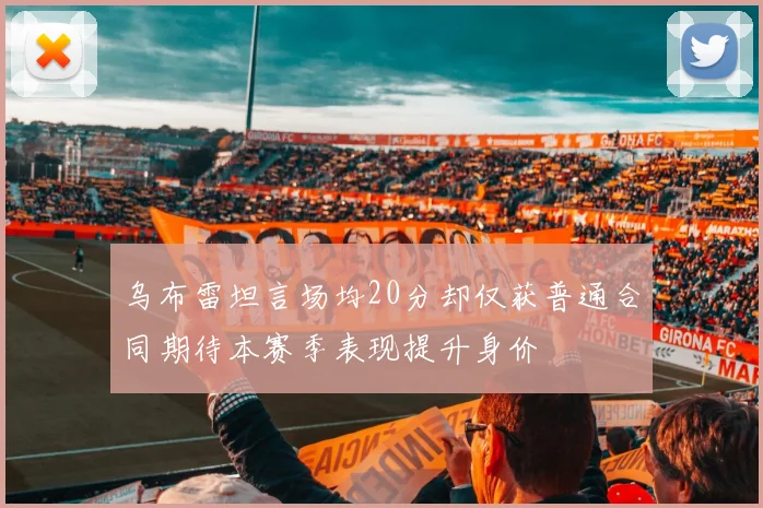 乌布雷坦言场均20分却仅获普通合同期待本赛季表现提升身价