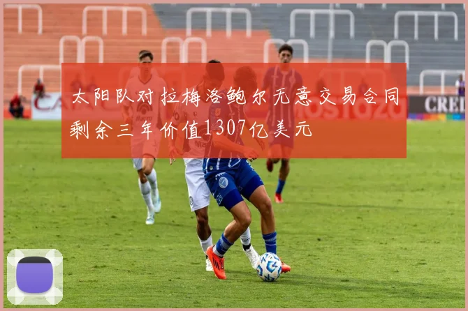 太阳队对拉梅洛鲍尔无意交易合同剩余三年价值1307亿美元