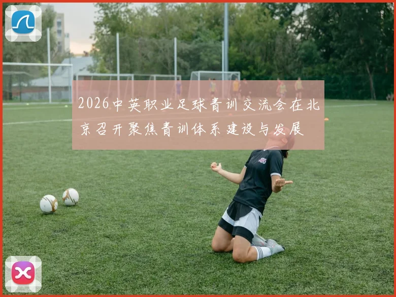 2026中英职业足球青训交流会在北京召开聚焦青训体系建设与发展