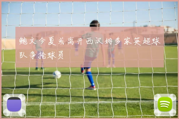鲍文今夏或离开西汉姆多家英超球队争抢球员