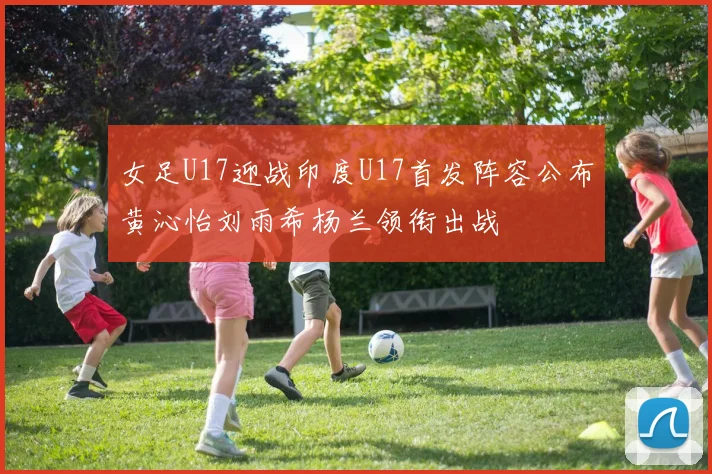 女足U17迎战印度U17首发阵容公布黄沁怡刘雨希杨兰领衔出战