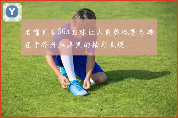 名嘴直言SGA打球让人煎熬观赛乐趣在于乔丹和库里的精彩表现