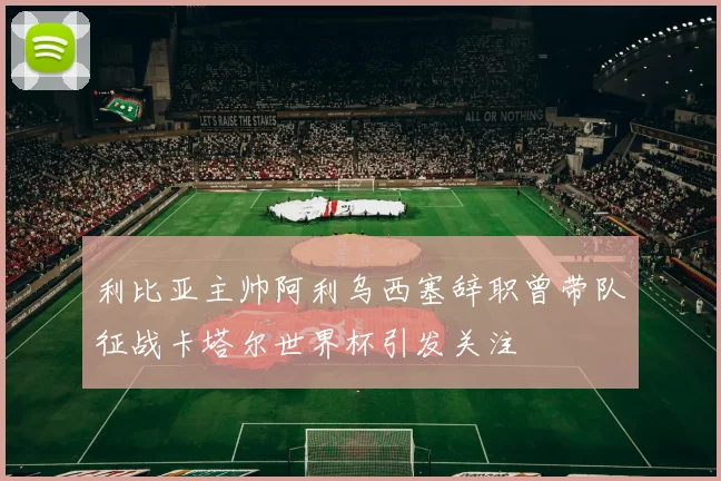 利比亚主帅阿利乌西塞辞职曾带队征战卡塔尔世界杯引发关注