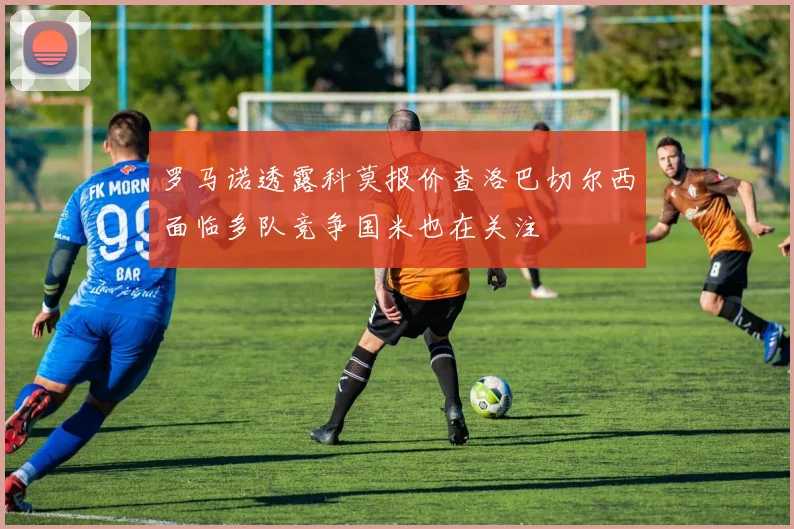 罗马诺透露科莫报价查洛巴切尔西面临多队竞争国米也在关注