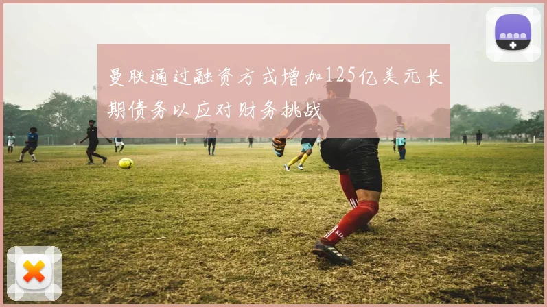 曼联通过融资方式增加125亿美元长期债务以应对财务挑战