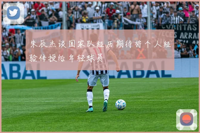 朱辰杰谈国家队经历期待将个人经验传授给年轻球员