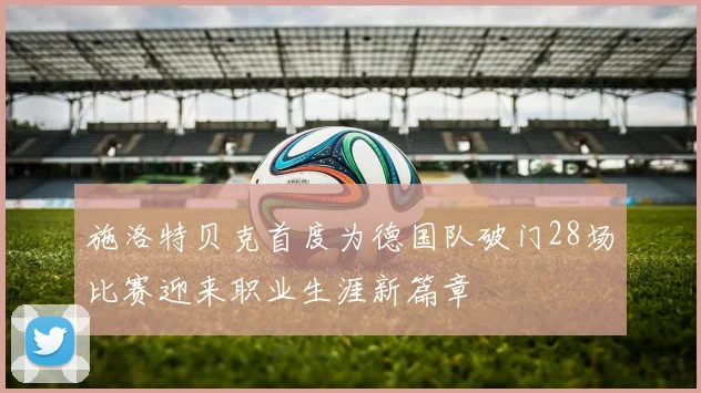 施洛特贝克首度为德国队破门28场比赛迎来职业生涯新篇章