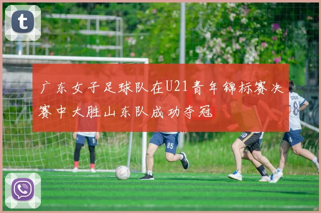 广东女子足球队在U21青年锦标赛决赛中大胜山东队成功夺冠