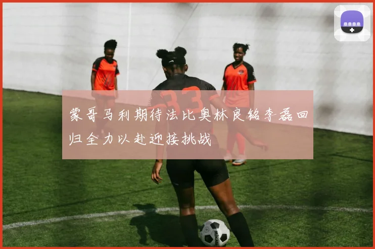 蒙哥马利期待法比奥林良铭李磊回归全力以赴迎接挑战