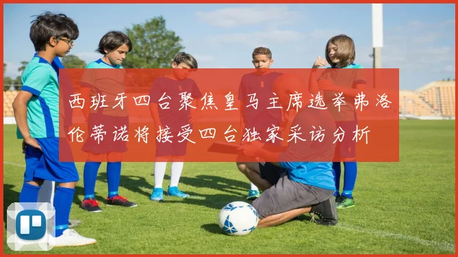 西班牙四台聚焦皇马主席选举弗洛伦蒂诺将接受四台独家采访分析