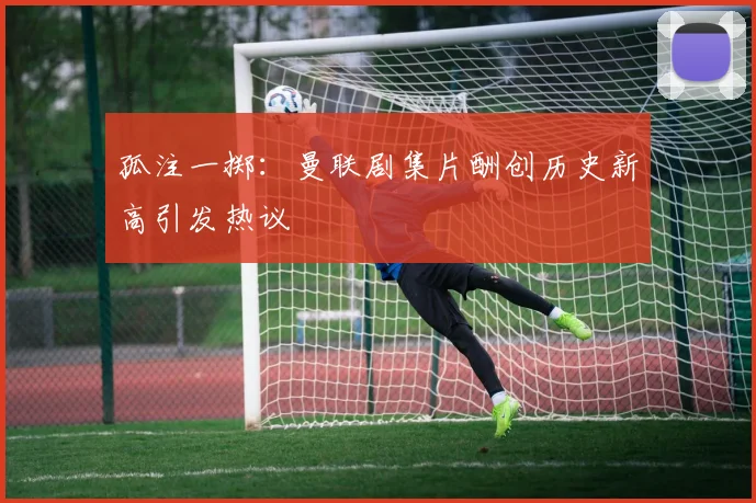 孤注一掷：曼联剧集片酬创历史新高引发热议