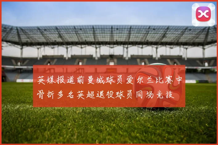 英媒报道前曼城球员爱尔兰比赛中骨折多名英超退役球员同场竞技