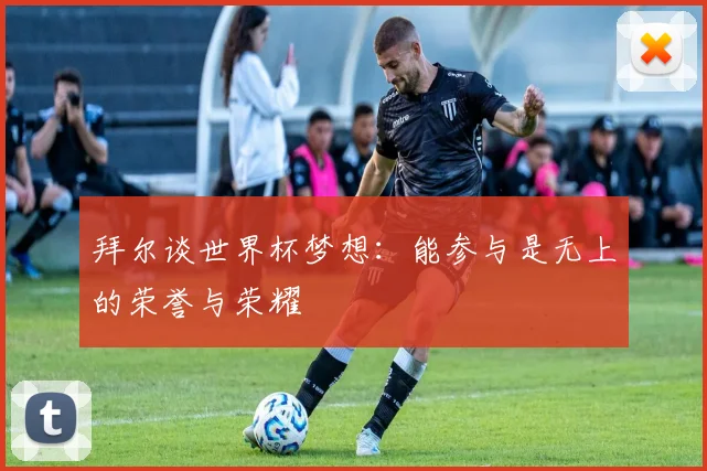 拜尔谈世界杯梦想：能参与是无上的荣誉与荣耀