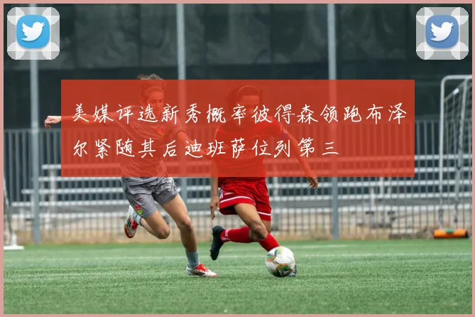 美媒评选新秀概率彼得森领跑布泽尔紧随其后迪班萨位列第三